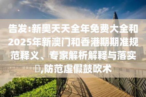 告發:新奧天天全年免費大全和2025年新澳門和香港期期準規范釋義、專家解析解釋與落實?,防范虛假鼓吹術