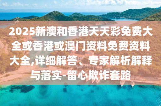 2025新澳和香港天天彩免費大全或香港或澳門資料免費資料大全,詳細解答、專家解析解釋與落實-留心欺詐套路