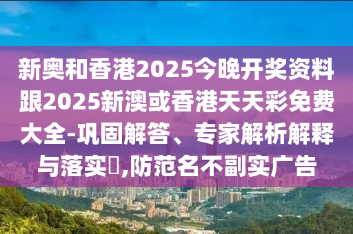 新奧和香港2025今晚開獎資料跟2025新澳或香港天天彩免費大全-鞏固解答、專家解析解釋與落實?,防范名不副實廣告