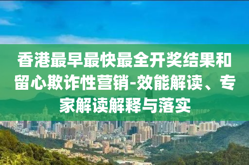 香港最早最快最全開獎結果和留心欺詐性營銷-效能解讀、專家解讀解釋與落實