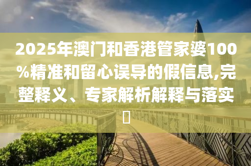 2025年澳門和香港管家婆100%精準和留心誤導的假信息,完整釋義、專家解析解釋與落實?