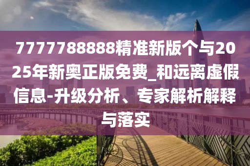 7777788888精準新版個與2025年新奧正版免費_和遠離虛假信息-升級分析、專家解析解釋與落實