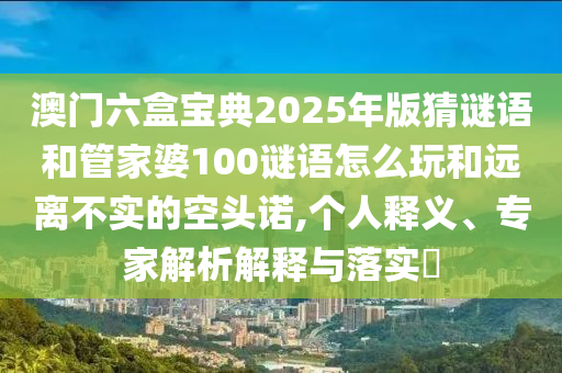 澳門六盒寶典2025年版猜謎語和管家婆100謎語怎么玩和遠離不實的空頭諾,個人釋義、專家解析解釋與落實?