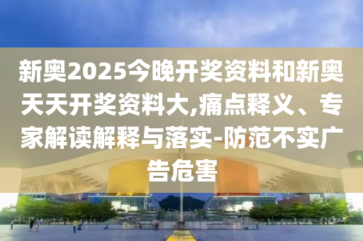 新奧2025今晚開獎資料和新奧天天開獎資料大,痛點釋義、專家解讀解釋與落實-防范不實廣告危害