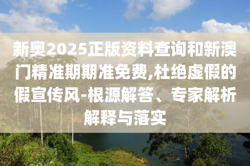 新奧2025正版資料查詢和新澳門精準期期準免費,杜絕虛假的假宣傳風-根源解答、專家解析解釋與落實