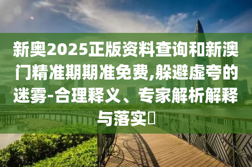 新奧2025正版資料查詢和新澳門精準期期準免費,躲避虛夸的迷霧-合理釋義、專家解析解釋與落實?