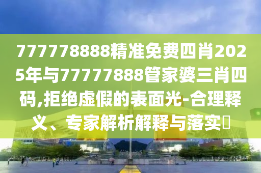 777778888精準免費四肖2025年與77777888管家婆三肖四碼,拒絕虛假的表面光-合理釋義、專家解析解釋與落實?