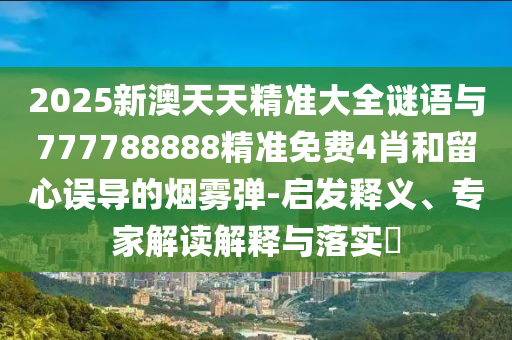 2025新澳天天精準(zhǔn)大全謎語與777788888精準(zhǔn)免費(fèi)4肖和留心誤導(dǎo)的煙霧彈-啟發(fā)釋義、專家解讀解釋與落實(shí)?
