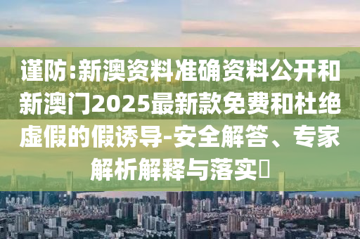 謹防:新澳資料準確資料公開和新澳門2025最新款免費和杜絕虛假的假誘導-安全解答、專家解析解釋與落實?