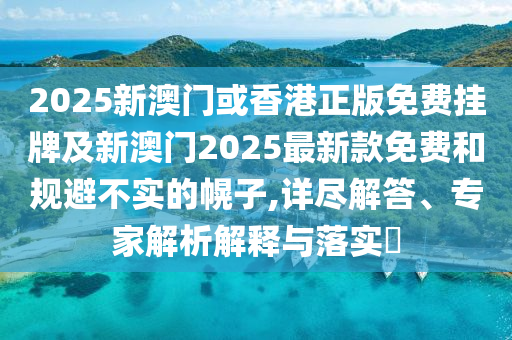 2025新澳門或香港正版免費掛牌及新澳門2025最新款免費和規避不實的幌子,詳盡解答、專家解析解釋與落實?