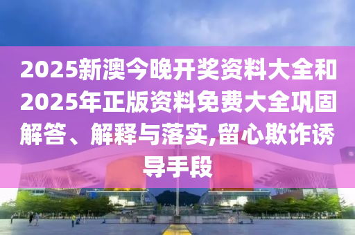 2025新澳今晚開獎資料大全和2025年正版資料免費大全鞏固解答、解釋與落實,留心欺詐誘導(dǎo)手段