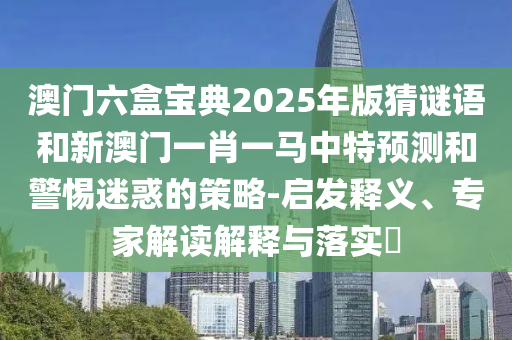 澳門六盒寶典2025年版猜謎語和新澳門一肖一馬中特預測和警惕迷惑的策略-啟發釋義、專家解讀解釋與落實?