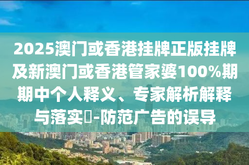 2025澳門或香港掛牌正版掛牌及新澳門或香港管家婆100%期期中個人釋義、專家解析解釋與落實?-防范廣告的誤導