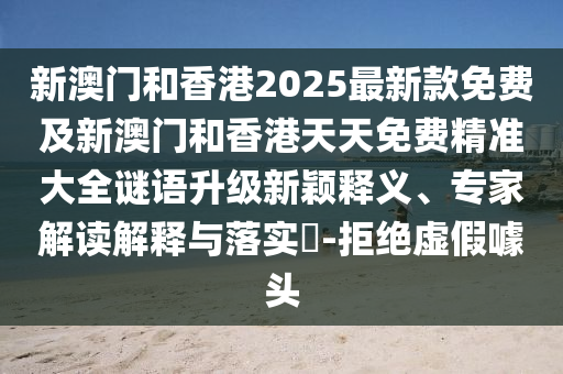新澳門和香港2025最新款免費及新澳門和香港天天免費精準大全謎語升級新穎釋義、專家解讀解釋與落實?-拒絕虛假噱頭