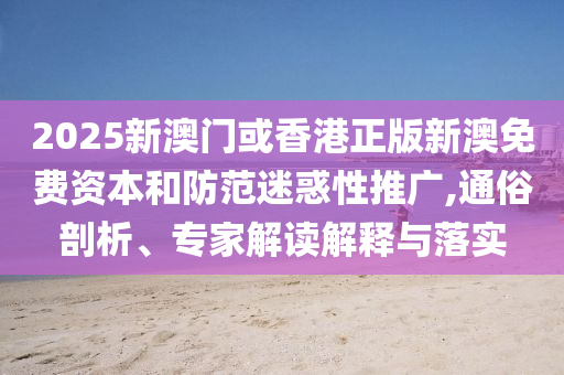 2025新澳門或香港正版新澳免費資本和防范迷惑性推廣,通俗剖析、專家解讀解釋與落實