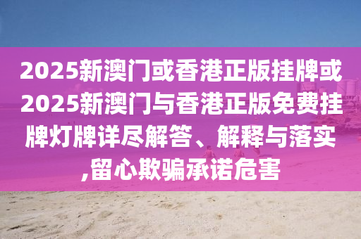 2025新澳門或香港正版掛牌或2025新澳門與香港正版免費(fèi)掛牌燈牌詳盡解答、解釋與落實(shí),留心欺騙承諾危害
