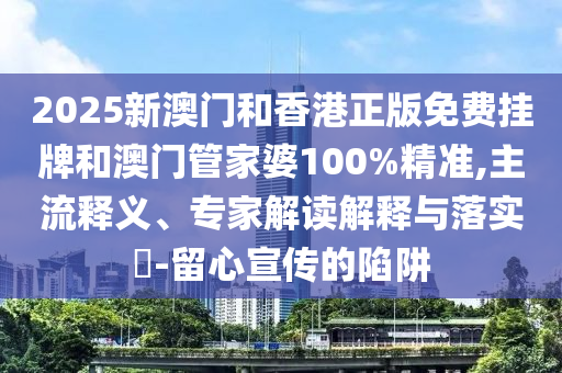 2025新澳門和香港正版免費掛牌和澳門管家婆100%精準,主流釋義、專家解讀解釋與落實?-留心宣傳的陷阱