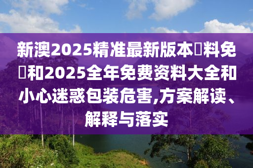 新澳2025精準最新版本資料免費和2025全年免費資料大全和小心迷惑包裝危害,方案解讀、解釋與落實