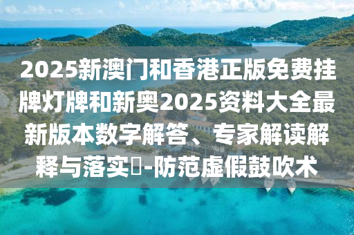 2025新澳門和香港正版免費掛牌燈牌和新奧2025資料大全最新版本數字解答、專家解讀解釋與落實?-防范虛假鼓吹術