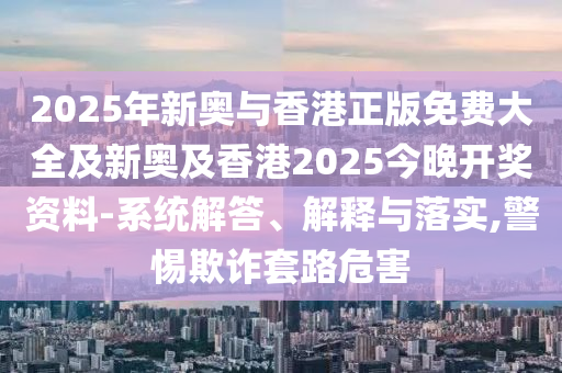 2025年新奧與香港正版免費大全及新奧及香港2025今晚開獎資料-系統解答、解釋與落實,警惕欺詐套路危害