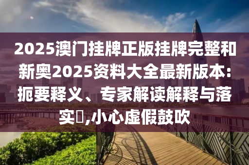 2025澳門掛牌正版掛牌完整和新奧2025資料大全最新版本:扼要釋義、專家解讀解釋與落實?,小心虛假鼓吹