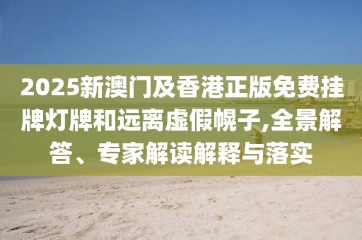 2025新澳門及香港正版免費掛牌燈牌和遠離虛假幌子,全景解答、專家解讀解釋與落實