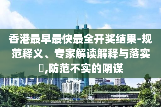 香港最早最快最全開獎結果-規范釋義、專家解讀解釋與落實?,防范不實的陰謀