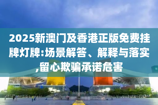 2025新澳門及香港正版免費掛牌燈牌:場景解答、解釋與落實,留心欺騙承諾危害