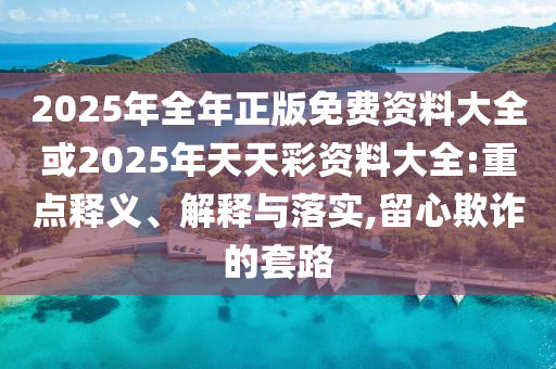 2025年全年正版免費資料大全或2025年天天彩資料大全:重點釋義、解釋與落實,留心欺詐的套路