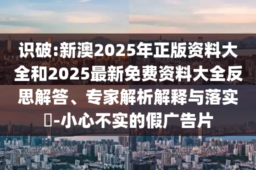 識破:新澳2025年正版資料大全和2025最新免費資料大全反思解答、專家解析解釋與落實?-小心不實的假廣告片