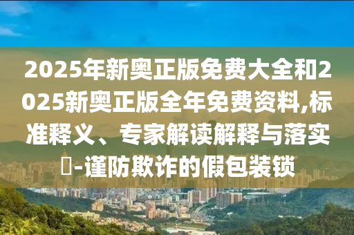 2025年新奧正版免費(fèi)大全和2025新奧正版全年免費(fèi)資料,標(biāo)準(zhǔn)釋義、專家解讀解釋與落實(shí)?-謹(jǐn)防欺詐的假包裝鎖