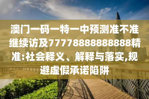 澳門一碼一特一中預測準不準繼續訪及77778888888888精準:社會釋義、解釋與落實,規避虛假承諾陷阱