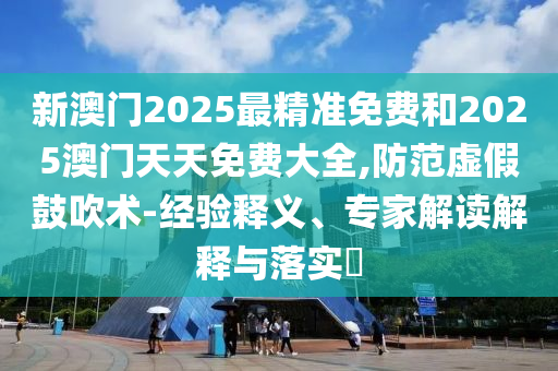 新澳門2025最精準免費和2025澳門天天免費大全,防范虛假鼓吹術-經驗釋義、專家解讀解釋與落實?