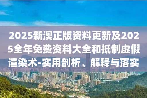 2025新澳正版資料更新及2025全年免費資料大全和抵制虛假渲染術-實用剖析、解釋與落實