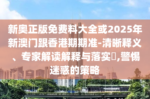 新奧正版免費料大全或2025年新澳門跟香港期期準-清晰釋義、專家解讀解釋與落實?,警惕迷惑的策略