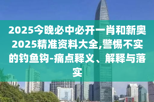 2025今晚必中必開一肖和新奧2025精準資料大全,警惕不實的釣魚鉤-痛點釋義、解釋與落實