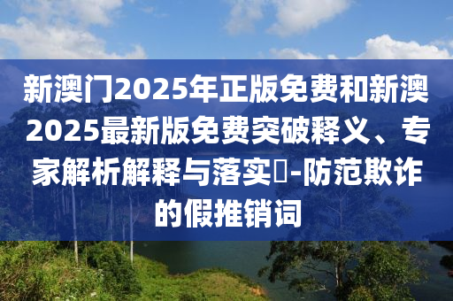 新澳門2025年正版免費(fèi)和新澳2025最新版免費(fèi)突破釋義、專家解析解釋與落實(shí)?-防范欺詐的假推銷詞