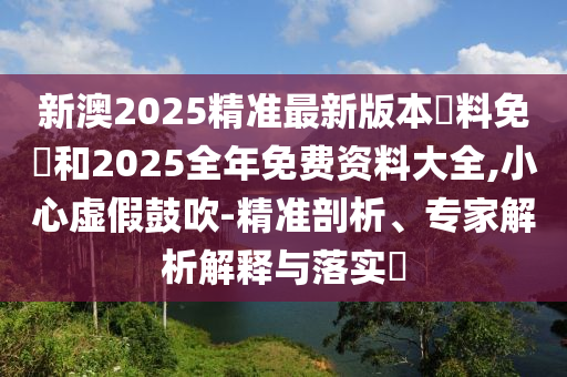 新澳2025精準最新版本資料免費和2025全年免費資料大全,小心虛假鼓吹-精準剖析、專家解析解釋與落實?