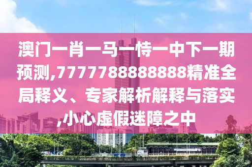 澳門一肖一馬一恃一中下一期預測,7777788888888精準全局釋義、專家解析解釋與落實,小心虛假迷障之中