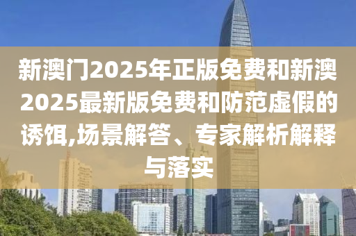 新澳門2025年正版免費(fèi)和新澳2025最新版免費(fèi)和防范虛假的誘餌,場景解答、專家解析解釋與落實(shí)