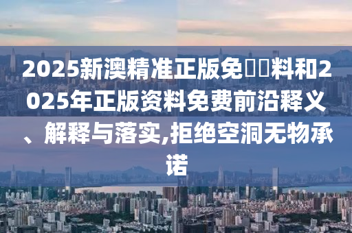 2025新澳精準正版免費資料和2025年正版資料免費前沿釋義、解釋與落實,拒絕空洞無物承諾