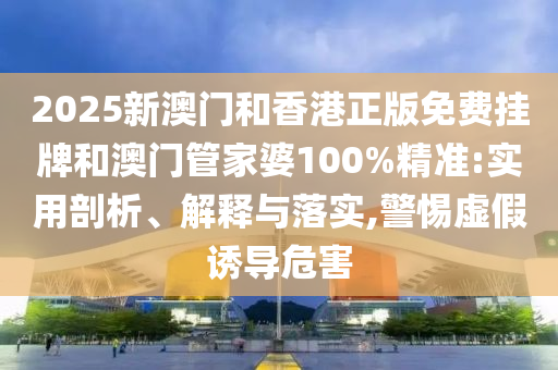 2025新澳門和香港正版免費掛牌和澳門管家婆100%精準:實用剖析、解釋與落實,警惕虛假誘導危害
