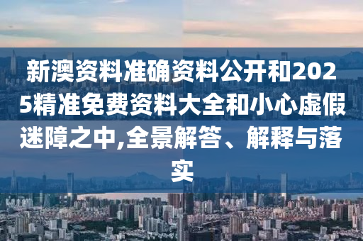 新澳資料準確資料公開和2025精準免費資料大全和小心虛假迷障之中,全景解答、解釋與落實