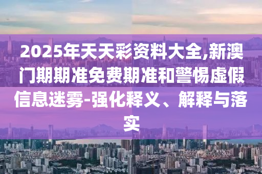 2025年天天彩資料大全,新澳門期期準免費期準和警惕虛假信息迷霧-強化釋義、解釋與落實