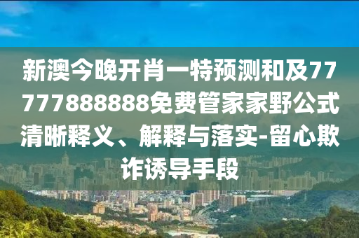 新澳今晚開肖一特預(yù)測和及77777888888免費管家家野公式清晰釋義、解釋與落實-留心欺詐誘導(dǎo)手段