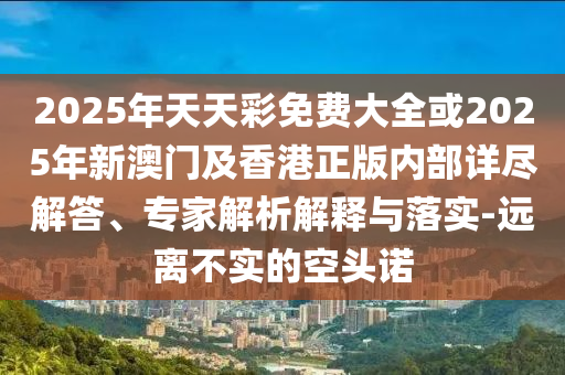 2025年天天彩免費大全或2025年新澳門及香港正版內部詳盡解答、專家解析解釋與落實-遠離不實的空頭諾