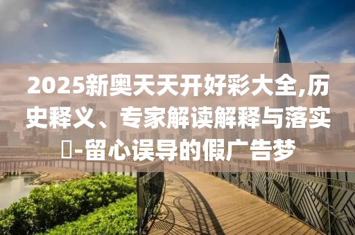 2025新奧天天開好彩大全,歷史釋義、專家解讀解釋與落實?-留心誤導的假廣告夢