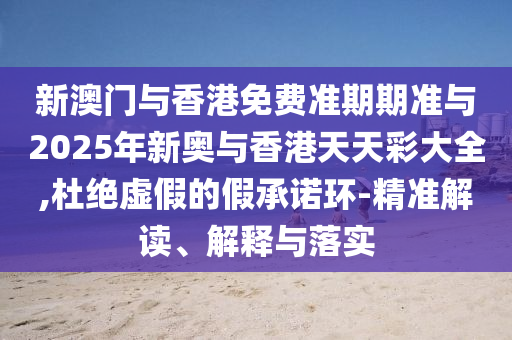 新澳門與香港免費準期期準與2025年新奧與香港天天彩大全,杜絕虛假的假承諾環-精準解讀、解釋與落實