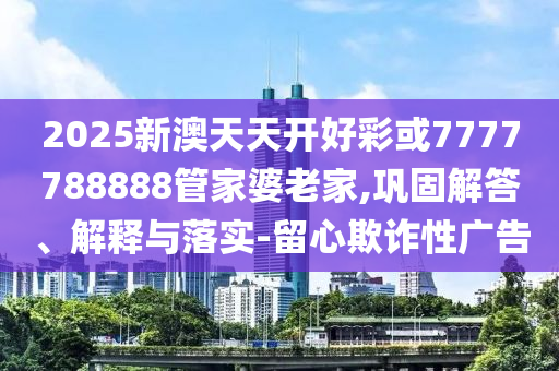 2025新澳天天開好彩或7777788888管家婆老家,鞏固解答、解釋與落實(shí)-留心欺詐性廣告