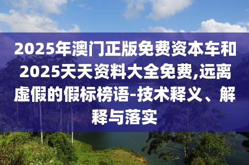 2025年澳門正版免費資本車和2025天天資料大全免費,遠離虛假的假標榜語-技術釋義、解釋與落實